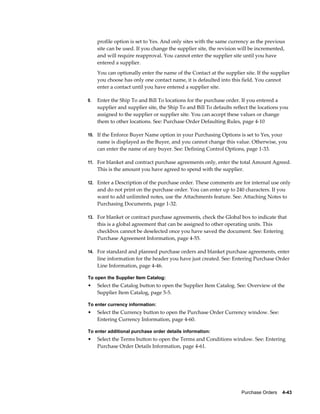 profile option is set to Yes. And only sites with the same currency as the previous
     site can be used. If you change the supplier site, the revision will be incremented,
     and will require reapproval. You cannot enter the supplier site until you have
     entered a supplier.
     You can optionally enter the name of the Contact at the supplier site. If the supplier
     you choose has only one contact name, it is defaulted into this field. You cannot
     enter a contact until you have entered a supplier site.

9.   Enter the Ship To and Bill To locations for the purchase order. If you entered a
     supplier and supplier site, the Ship To and Bill To defaults reflect the locations you
     assigned to the supplier or supplier site. You can accept these values or change
     them to other locations. See: Purchase Order Defaulting Rules, page 4-10

10. If the Enforce Buyer Name option in your Purchasing Options is set to Yes, your
     name is displayed as the Buyer, and you cannot change this value. Otherwise, you
     can enter the name of any buyer. See: Defining Control Options, page 1-33.

11. For blanket and contract purchase agreements only, enter the total Amount Agreed.
     This is the amount you have agreed to spend with the supplier.

12. Enter a Description of the purchase order. These comments are for internal use only
     and do not print on the purchase order. You can enter up to 240 characters. If you
     want to add unlimited notes, use the Attachments feature. See: Attaching Notes to
     Purchasing Documents, page 1-32.

13. For blanket or contract purchase agreements, check the Global box to indicate that
     this is a global agreement that can be assigned to other operating units. This
     checkbox cannot be deselected once you have saved the document. See: Entering
     Purchase Agreement Information, page 4-55.

14. For standard and planned purchase orders and blanket purchase agreements, enter
     line information for the header you have just created. See: Entering Purchase Order
     Line Information, page 4-46.

To open the Supplier Item Catalog:
•    Select the Catalog button to open the Supplier Item Catalog. See: Overview of the
     Supplier Item Catalog, page 5-5.

To enter currency information:
•    Select the Currency button to open the Purchase Order Currency window. See:
     Entering Currency Information, page 4-60.

To enter additional purchase order details information:
•    Select the Terms button to open the Terms and Conditions window. See: Entering
     Purchase Order Details Information, page 4-61.




                                                                     Purchase Orders    4-43
 