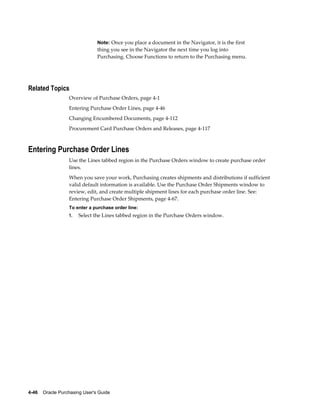 Note: Once you place a document in the Navigator, it is the first
                                thing you see in the Navigator the next time you log into
                                Purchasing. Choose Functions to return to the Purchasing menu.




Related Topics
                  Overview of Purchase Orders, page 4-1
                  Entering Purchase Order Lines, page 4-46
                  Changing Encumbered Documents, page 4-112
                  Procurement Card Purchase Orders and Releases, page 4-117



Entering Purchase Order Lines
                  Use the Lines tabbed region in the Purchase Orders window to create purchase order
                  lines.
                  When you save your work, Purchasing creates shipments and distributions if sufficient
                  valid default information is available. Use the Purchase Order Shipments window to
                  review, edit, and create multiple shipment lines for each purchase order line. See:
                  Entering Purchase Order Shipments, page 4-67.
                  To enter a purchase order line:
                  1.   Select the Lines tabbed region in the Purchase Orders window.




4-46    Oracle Purchasing User's Guide
 