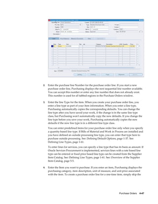 2.   Enter the purchase line Number for the purchase order line. If you start a new
     purchase order line, Purchasing displays the next sequential line number available.
     You can accept this number or enter any line number that does not already exist.
     This number is used for all tabbed regions in the Purchase Orders window.

3.   Enter the line Type for the item. When you create your purchase order line, you
     enter a line type as part of your item information. When you enter a line type,
     Purchasing automatically copies the corresponding defaults. You can change the
     line type after you have saved your work, if the change is in the same line type
     class, but Purchasing won't automatically copy the new defaults. If you change the
     line type before you save your work, Purchasing automatically copies the new
     defaults if the new line type is in a different line type class.
     You can enter predefined items for your purchase order line only when you specify
     a quantity based line type. If Bills of Material and Work in Process are installed and
     you have defined an outside processing line type, you can enter that type here to
     purchase outside processing. See: Defining Default Options, page 1-37. See:
     Defining Line Types, page 1-61.
     To enter lines for services, you can specify a line type that has its basis as amount. If
     Oracle Services Procurement is implemented, services lines with a rate based line
     type can be entered or fixed price based line type can be created from the Supplier
     Item Catalog. See: Defining Line Types, page 1-61. See: Overview of the Supplier
     Item Catalog, page 5-5.

4.   Enter the Item you want to purchase. If you enter an item, Purchasing displays the
     purchasing category, item description, unit of measure, and unit price associated
     with the item. To create a purchase order line for a one-time item, simply skip the




                                                                       Purchase Orders    4-47
 