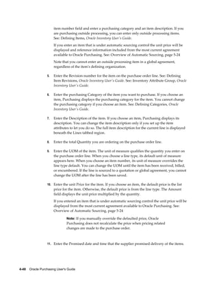 item number field and enter a purchasing category and an item description. If you
                       are purchasing outside processing, you can enter only outside processing items.
                       See: Defining Items, Oracle Inventory User's Guide.
                       If you enter an item that is under automatic sourcing control the unit price will be
                       displayed and reference information included from the most current agreement
                       available to Oracle Purchasing. See: Overview of Automatic Sourcing, page 5-24
                       Note that you cannot enter an outside processing item in a global agreement,
                       regardless of the item's defining organization.

                  5.   Enter the Revision number for the item on the purchase order line. See: Defining
                       Item Revisions, Oracle Inventory User's Guide. See: Inventory Attribute Group, Oracle
                       Inventory User's Guide.

                  6.   Enter the purchasing Category of the item you want to purchase. If you choose an
                       item, Purchasing displays the purchasing category for the item. You cannot change
                       the purchasing category if you choose an item. See: Defining Categories, Oracle
                       Inventory User's Guide.

                  7.   Enter the Description of the item. If you choose an item, Purchasing displays its
                       description. You can change the item description only if you set up the item
                       attributes to let you do so. The full item description for the current line is displayed
                       beneath the Lines tabbed region.

                  8.   Enter the total Quantity you are ordering on the purchase order line.

                  9.   Enter the UOM of the item. The unit of measure qualifies the quantity you enter on
                       the purchase order line. When you choose a line type, its default unit of measure
                       appears here. When you choose an item number, its unit of measure overrides the
                       line type default. You can change the UOM until the item has been received, billed,
                       or encumbered. If the line is sourced to a quotation or global agreement, you cannot
                       change the UOM after the line has been saved.

                  10. Enter the unit Price for the item. If you choose an item, the default price is the list
                       price for the item. Otherwise, the default price is from the line type. The Amount
                       field displays the unit price multiplied by the quantity.
                       If you entered an item that is under automatic sourcing control the unit price will be
                       displayed from the most current agreement available to Oracle Purchasing. See:
                       Overview of Automatic Sourcing, page 5-24

                                Note: If you manually override the defaulted price, Oracle
                                Purchasing does not recalculate the price when pricing related
                                changes are made to the purchase order.



                  11. Enter the Promised date and time that the supplier promised delivery of the items.




4-48    Oracle Purchasing User's Guide
 
