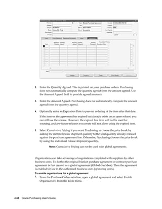 2.   Enter the Quantity Agreed. This is printed on your purchase orders. Purchasing
                       does not automatically compute the quantity agreed from the amount agreed. Use
                       the Amount Agreed field to provide agreed amounts.

                  3.   Enter the Amount Agreed. Purchasing does not automatically compute the amount
                       agreed from the quantity agreed.

                  4.   Optionally enter an Expiration Date to prevent ordering of the item after that date.
                       If the item on the agreement has expired but already exists on an open release, you
                       can still use the release. However, the expired line item will not be used for
                       sourcing, and any future releases you create will not allow using the expired item.

                  5.   Select Cumulative Pricing if you want Purchasing to choose the price break by
                       adding the current release shipment quantity to the total quantity already released
                       against the purchase agreement line. Otherwise, Purchasing chooses the price break
                       by using the individual release shipment quantity.

                                Note: Cumulative Pricing can not be used with global agreements.



                  Organizations can take advantage of negotiations completed with suppliers by other
                  business units. To do this the original blanket purchase agreement or contract purchase
                  agreement is first created as a global agreement (Global checkbox). Then the agreement
                  is enabled for use in the authorized business units (operating units).
                  To enable organizations for a global agreement:
                  1. From the Purchase Orders window, open a global agreement and select Enable
                       Organizations from the Tools menu.




4-56    Oracle Purchasing User's Guide
 