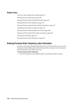 Related Topics
                  Overview of the Supplier Item Catalog, page 5-5
                  Entering Currency Information, page 4-60
                  Entering Purchase Order Details Information, page 4-61
                  Entering Purchase Order Shipments, page 4-67
                  Entering Purchase Agreement Price Break Information, page 4-73
                  Submitting a Document for Approval, page 2-32.
                  Entering Purchase Order Notification Controls, page 4-80
                  Entering and Viewing Purchase Order Acceptances, page 4-81
                  Viewing Action History, page 10-1
                  Entering Purchase Order Preferences, page 4-37



Entering Purchase Order Temporary Labor Information
                  If you have licensed and implemented Oracle Services Procurement, you can use the
                  Temporary Labor tabbed region in the Purchase Orders window to enter temporary
                  labor information for purchase order lines.
                  To enter temporary labor information:
                  1.   Select the Temporary Labor tabbed region in the Purchase Orders window.




4-58    Oracle Purchasing User's Guide
 