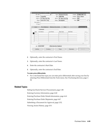 2.   Optionally, enter the contractor's First Name.

             3.   Optionally, enter the contractor's Last Name.

             4.   Enter the contractor's Start Date.

             5.   Optionally, enter the contractor's End Date.

             To enter price differentials:
             •    For a rate based line type you can enter price differentials after saving your line by
                  selecting Price Differential from the Tools menu. See: Purchasing Services, page 1-
                  58



Related Topics
             Setting Up Oracle Services Procurement, page 1-88
             Entering Currency Information, page 4-60
             Entering Purchase Order Details Information, page 4-61
             Entering Purchase Order Shipments, page 4-67
             Submitting a Document for Approval, page 2-32.
             Viewing Action History, page 10-1




                                                                                   Purchase Orders    4-59
 