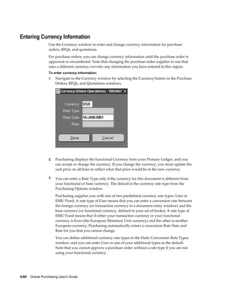 Entering Currency Information
                  Use the Currency window to enter and change currency information for purchase
                  orders, RFQs, and quotations.
                  For purchase orders, you can change currency information until the purchase order is
                  approved or encumbered. Note that changing the purchase order supplier to one that
                  uses a different currency overrides any information you have entered in this region.
                  To enter currency information:
                  1.   Navigate to the Currency window by selecting the Currency button in the Purchase
                       Orders, RFQs, and Quotations windows.




                  2.   Purchasing displays the functional Currency from your Primary Ledger, and you
                       can accept or change the currency. If you change the currency, you must update the
                       unit price on all lines to reflect what that price would be at the new currency.

                  3.   You can enter a Rate Type only if the currency for this document is different from
                       your functional or base currency. The default is the currency rate type from the
                       Purchasing Options window.
                       Purchasing supplies you with one of two predefined currency rate types: User or
                       EMU Fixed. A rate type of User means that you can enter a conversion rate between
                       the foreign currency (or transaction currency in a document entry window) and the
                       base currency (or functional currency, defined in your set of books). A rate type of
                       EMU Fixed means that if either your transaction currency or your functional
                       currency is Euro (the European Monetary Unit currency) and the other is another
                       European currency, Purchasing automatically enters a conversion Rate Date and
                       Rate for you that you cannot change.
                       You can define additional currency rate types in the Daily Conversion Rate Types
                       window, and you can enter User or one of your additional types as the default.
                       Note that you cannot approve a purchase order without a rate type if you are not
                       using your functional currency.




4-60    Oracle Purchasing User's Guide
 