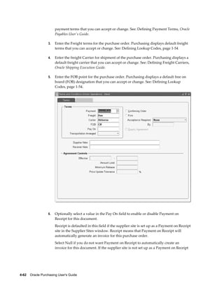 payment terms that you can accept or change. See: Defining Payment Terms, Oracle
                       Payables User's Guide.

                  3.   Enter the Freight terms for the purchase order. Purchasing displays default freight
                       terms that you can accept or change. See: Defining Lookup Codes, page 1-54

                  4.   Enter the freight Carrier for shipment of the purchase order. Purchasing displays a
                       default freight carrier that you can accept or change. See: Defining Freight Carriers,
                       Oracle Shipping Execution Guide.

                  5.   Enter the FOB point for the purchase order. Purchasing displays a default free on
                       board (FOB) designation that you can accept or change. See: Defining Lookup
                       Codes, page 1-54.




                  6.   Optionally select a value in the Pay On field to enable or disable Payment on
                       Receipt for this document.
                       Receipt is defaulted in this field if the supplier site is set up as a Payment on Receipt
                       site in the Supplier Sites window. Receipt means that Payment on Receipt will
                       automatically generate an invoice for this purchase order.
                       Select Null if you do not want Payment on Receipt to automatically create an
                       invoice for this document. If the supplier site is not set up as a Payment on Receipt




4-62    Oracle Purchasing User's Guide
 