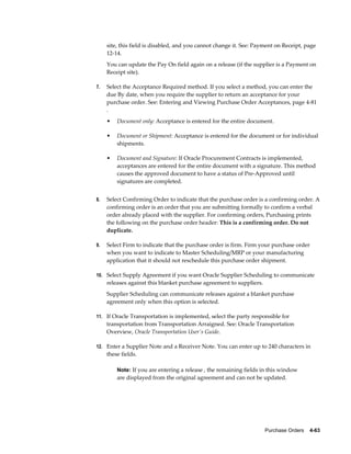 site, this field is disabled, and you cannot change it. See: Payment on Receipt, page
     12-14.
     You can update the Pay On field again on a release (if the supplier is a Payment on
     Receipt site).

7.   Select the Acceptance Required method. If you select a method, you can enter the
     due By date, when you require the supplier to return an acceptance for your
     purchase order. See: Entering and Viewing Purchase Order Acceptances, page 4-81
     .
     •   Document only: Acceptance is entered for the entire document.

     •   Document or Shipment: Acceptance is entered for the document or for individual
         shipments.

     •   Document and Signature: If Oracle Procurement Contracts is implemented,
         acceptances are entered for the entire document with a signature. This method
         causes the approved document to have a status of Pre-Approved until
         signatures are completed.


8.   Select Confirming Order to indicate that the purchase order is a confirming order. A
     confirming order is an order that you are submitting formally to confirm a verbal
     order already placed with the supplier. For confirming orders, Purchasing prints
     the following on the purchase order header: This is a confirming order. Do not
     duplicate.

9.   Select Firm to indicate that the purchase order is firm. Firm your purchase order
     when you want to indicate to Master Scheduling/MRP or your manufacturing
     application that it should not reschedule this purchase order shipment.

10. Select Supply Agreement if you want Oracle Supplier Scheduling to communicate
     releases against this blanket purchase agreement to suppliers.
     Supplier Scheduling can communicate releases against a blanket purchase
     agreement only when this option is selected.

11. If Oracle Transportation is implemented, select the party responsible for
     transportation from Transportation Arraigned. See: Oracle Transportation
     Overview, Oracle Transportation User's Guide.

12. Enter a Supplier Note and a Receiver Note. You can enter up to 240 characters in
     these fields.

         Note: If you are entering a release , the remaining fields in this window
         are displayed from the original agreement and can not be updated.




                                                                      Purchase Orders    4-63
 