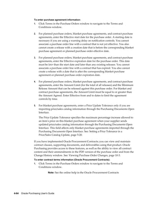 To enter purchase agreement information:
                  1.   Click Terms in the Purchase Orders window to navigate to the Terms and
                       Conditions window.

                  2.   For planned purchase orders, blanket purchase agreements, and contract purchase
                       agreements, enter the Effective start date for the purchase order. A starting date is
                       necessary if you are using a warning delay on notification controls. You cannot
                       associate a purchase order line with a contract that is not yet effective. You also
                       cannot create a release with a creation date that is before the corresponding blanket
                       purchase agreement or planned purchase order effective date.

                  3.   For planned purchase orders, blanket purchase agreements, and contract purchase
                       agreements, enter the Effective expiration date for the purchase order. This date
                       must be later than the start date and later than any existing releases. You cannot
                       associate a purchase order line with a contract that has expired. You also cannot
                       create a release with a date that is after the corresponding blanket purchase
                       agreement or planned purchase order expiration date.

                  4.   For planned purchase orders, blanket purchase agreements, and contract purchase
                       agreements, enter the Amount Limit (for the total of all releases) and the Minimum
                       Release Amount that can be released against this purchase order. For blanket and
                       contract purchase agreements, the Amount Limit must be equal to or greater than
                       the Amount Agreed. Enter Effective from and to dates to limit the agreement
                       controls by time.

                  5.   For blanket purchase agreements, enter a Price Update Tolerance only if you are
                       importing price/sales catalog information through the Purchasing Documents Open
                       Interface.
                       The Price Update Tolerance specifies the maximum percentage increase allowed to
                       an item's price on this blanket purchase agreement when your supplier sends
                       updated price/sales catalog information through the Purchasing Documents Open
                       Interface. This field affects only blanket purchase agreements imported through the
                       Purchasing Documents Open Interface. See: Setting a Price Tolerance in a
                       Price/Sales Catalog Update, page 5-20.

                  If you have implemented Oracle Procurement Contracts; you can view and maintain
                  contract clauses, supporting documents, and deliverables using that product. Oracle
                  Purchasing provides access to these features, as well as the ability to view all contract
                  content and their ammendments in the PDF version of the purchase order and from the
                  Change History window. See: Viewing Purchase Order Changes, page 10-3.
                  To enter contract terms information (Oracle Procurement Contracts):
                  1.   Click Terms in the Purchase Orders window to navigate to the Terms and
                       Conditions window.

                                Note: See the online help in the Oracle Procurement Contracts




4-64    Oracle Purchasing User's Guide
 
