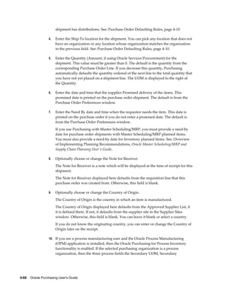 shipment has distributions. See: Purchase Order Defaulting Rules, page 4-10

                  4.   Enter the Ship-To location for the shipment. You can pick any location that does not
                       have an organization or any location whose organization matches the organization
                       in the previous field. See: Purchase Order Defaulting Rules, page 4-10.

                  5.   Enter the Quantity (Amount, if using Oracle Services Procurement) for the
                       shipment. This value must be greater than 0. The default is the quantity from the
                       corresponding Purchase Order Line. If you decrease this quantity, Purchasing
                       automatically defaults the quantity ordered of the next line to the total quantity that
                       you have not yet placed on a shipment line. The UOM is displayed to the right of
                       the Quantity.

                  6.   Enter the date and time that the supplier Promised delivery of the items. This
                       promised date is printed on the purchase order shipment. The default is from the
                       Purchase Order Preferences window.

                  7.   Enter the Need By date and time when the requestor needs the item. This date is
                       printed on the purchase order if you do not enter a promised date. The default is
                       from the Purchase Order Preferences window.
                       If you use Purchasing with Master Scheduling/MRP, you must provide a need-by
                       date for purchase order shipments with Master Scheduling/MRP planned items.
                       You must also provide a need-by date for Inventory planned items. See: Overview
                       of Implementing Planning Recommendations, Oracle Master Scheduling/MRP and
                       Supply Chain Planning User's Guide.

                  8.   Optionally choose or change the Note for Receiver.
                       The Note for Receiver is a note which will be displayed at the time of receipt for this
                       shipment.
                       The Note for Receiver displayed here defaults from the requisition line that this
                       purchase order was created from. Otherwise, this field is blank.

                  9.   Optionally choose or change the Country of Origin.
                       The Country of Origin is the country in which an item is manufactured.
                       The Country of Origin displayed here defaults from the Approved Supplier List, if
                       it is defined there. If not, it defaults from the supplier site in the Supplier Sites
                       window. Otherwise, this field is blank. You can leave it blank or select a country.
                       If you do not know the originating country, you can enter or change the Country of
                       Origin later on the receipt.

                  10. If you are a process manufacturing user and the Oracle Process Manufacturing
                       (OPM) application is installed, then the Oracle Purchasing for Process Inventory
                       functionality is enabled. If the selected purchasing organization is a process
                       organization, then the three process fields the Secondary UOM, Secondary




4-68    Oracle Purchasing User's Guide
 