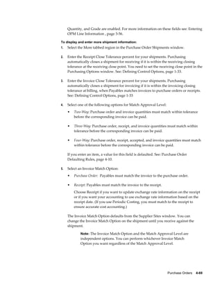 Quantity, and Grade are enabled. For more information on these fields see: Entering
     OPM Line Information , page 3-56.

To display and enter more shipment information:
1.   Select the More tabbed region in the Purchase Order Shipments window.

2.   Enter the Receipt Close Tolerance percent for your shipments. Purchasing
     automatically closes a shipment for receiving if it is within the receiving closing
     tolerance at the receiving close point. You need to set the receiving close point in the
     Purchasing Options window. See: Defining Control Options, page 1-33.

3.   Enter the Invoice Close Tolerance percent for your shipments. Purchasing
     automatically closes a shipment for invoicing if it is within the invoicing closing
     tolerance at billing, when Payables matches invoices to purchase orders or receipts.
     See: Defining Control Options, page 1-33

4.   Select one of the following options for Match Approval Level:
     •   Two-Way: Purchase order and invoice quantities must match within tolerance
         before the corresponding invoice can be paid.

     •   Three-Way: Purchase order, receipt, and invoice quantities must match within
         tolerance before the corresponding invoice can be paid.

     •   Four-Way: Purchase order, receipt, accepted, and invoice quantities must match
         within tolerance before the corresponding invoice can be paid.

     If you enter an item, a value for this field is defaulted. See: Purchase Order
     Defaulting Rules, page 4-10.

5.   Select an Invoice Match Option:
     •   Purchase Order: Payables must match the invoice to the purchase order.

     •   Receipt: Payables must match the invoice to the receipt.
         Choose Receipt if you want to update exchange rate information on the receipt
         or if you want your accounting to use exchange rate information based on the
         receipt date. (If you use Periodic Costing, you must match to the receipt to
         ensure accurate cost accounting.)

     The Invoice Match Option defaults from the Supplier Sites window. You can
     change the Invoice Match Option on the shipment until you receive against the
     shipment.

             Note: The Invoice Match Option and the Match Approval Level are
             independent options. You can perform whichever Invoice Match
             Option you want regardless of the Match Approval Level.




                                                                      Purchase Orders    4-69
 