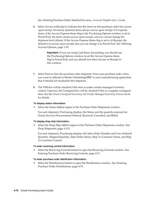 See: Entering Purchase Order Matched Invoices, Accounts Payable User's Guide.

                  6.   Select Accrue at Receipt to indicate that the items on this purchase order line accrue
                       upon receipt. Inventory destined items always accrue upon receipt. For expense
                       items, if the Accrue Expense Items flag in the Purchasing Options window is set to
                       Period End, the items cannot accrue upon receipt, and you cannot change the
                       shipment level default. If the Accrue Expense Items flag is set to At Receipt, the
                       default is to accrue upon receipt, but you can change it to Period End. See: Defining
                       Accrual Options, page 1-39.

                                Important: If you are using Cash Basis Accounting, you should use
                                the Purchasing Options window to set the Accrue Expense Items
                                flag to Period End, and you should not select Accrue on Receipt in
                                this window.



                  7.   Select Firm to firm the purchase order shipment. Firm your purchase order when
                       you want to indicate to Master Scheduling/MRP or your manufacturing application
                       that it should not reschedule this shipment.

                  8.   The VMI box will be checked if this item is under vendor managed inventory
                       control. Likewise, the Consigned box will be checked if this is a supplier consigned
                       item. See the Oracle Consigned Inventory and Vendor Managed Inventory Process Guide
                       for details.

                  To display status information:
                  •    Select the Status tabbed region in the Purchase Order Shipments window.
                       For each shipment, Purchasing displays the Status and the quantity (amount for
                       Oracle Services Procurement) Ordered, Received, Cancelled, and Billed.

                  To display drop ship information:
                  •    Select the Drop Ship tabbed region in the Purchase Order Shipments window. See:
                       Drop Shipments, page 4-113.
                       For each shipment, Purchasing displays the Sales Order Number and Line, Ordered
                       Quantity, Shipped Quantity, Sales Order Status, Ship To Customer Name, and Ship
                       To Customer Contact.

                  To enter receiving control information:
                  •    Select the Receiving Controls button to open the Receiving Controls window. See:
                       Entering Purchase Order Receiving Controls, page 4-71.

                  To enter purchase order distribution information:
                  •    Select the Distributions button to open the Distributions window. See: Entering
                       Purchase Order Distributions, page 4-75.




4-70    Oracle Purchasing User's Guide
 