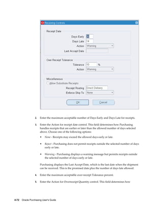 2.   Enter the maximum acceptable number of Days Early and Days Late for receipts.

                  3.   Enter the Action for receipt date control. This field determines how Purchasing
                       handles receipts that are earlier or later than the allowed number of days selected
                       above. Choose one of the following options:
                       •   None - Receipts may exceed the allowed days early or late.

                       •   Reject - Purchasing does not permit receipts outside the selected number of days
                           early or late.

                       •   Warning - Purchasing displays a warning message but permits receipts outside
                           the selected number of days early or late.

                       Purchasing displays the Last Accept Date, which is the last date when the shipment
                       can be received. This is the promised date plus the number of days late allowed.

                  4.   Enter the maximum acceptable over-receipt Tolerance percent.

                  5.   Enter the Action for Overreceipt Quantity control. This field determines how




4-72    Oracle Purchasing User's Guide
 