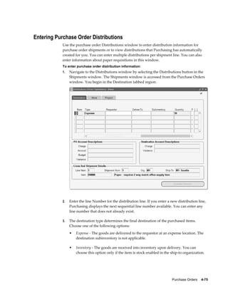 Entering Purchase Order Distributions
            Use the purchase order Distributions window to enter distribution information for
            purchase order shipments or to view distributions that Purchasing has automatically
            created for you. You can enter multiple distributions per shipment line. You can also
            enter information about paper requisitions in this window.
            To enter purchase order distribution information:
            1.   Navigate to the Distributions window by selecting the Distributions button in the
                 Shipments window. The Shipments window is accessed from the Purchase Orders
                 window. You begin in the Destination tabbed region.




            2.   Enter the line Number for the distribution line. If you enter a new distribution line,
                 Purchasing displays the next sequential line number available. You can enter any
                 line number that does not already exist.

            3.   The destination type determines the final destination of the purchased items.
                 Choose one of the following options:
                 •   Expense - The goods are delivered to the requestor at an expense location. The
                     destination subinventory is not applicable.

                 •   Inventory - The goods are received into inventory upon delivery. You can
                     choose this option only if the item is stock enabled in the ship-to organization.




                                                                                 Purchase Orders    4-75
 