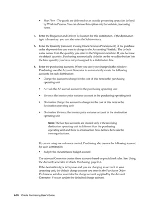 •   Shop Floor - The goods are delivered to an outside processing operation defined
                           by Work in Process. You can choose this option only for outside processing
                           items.


                  4.   Enter the Requestor and Deliver To location for this distribution. If the destination
                       type is Inventory, you can also enter the Subinventory.

                  5.   Enter the Quantity (Amount, if using Oracle Services Procurement) of the purchase
                       order shipment that you want to charge to the Accounting Flexfield. The default
                       value comes from the quantity you enter in the Shipments window. If you decrease
                       the default quantity, Purchasing automatically defaults on the next distribution line
                       the total quantity you have not yet assigned to a distribution line.

                  6.   Enter the purchasing accounts. When you save your changes in this window,
                       Purchasing uses the Account Generator to automatically create the following
                       accounts for each distribution:
                       •   Charge: the account to charge for the cost of this item in the purchasing
                           operating unit

                       •   Accrual: the AP accrual account in the purchasing operating unit

                       •   Variance: the invoice price variance account in the purchasing operating unit

                       •   Destination Charge: the account to charge for the cost of this item in the
                           destination operating unit

                       •   Destination Variance: the invoice price variance account in the destination
                           operating unit

                                Note: The last two accounts are created only if the receiving
                                destination operating unit is different than the purchasing
                                operating unit and there is a transaction flow defined between the
                                two organizations.


                       If you are using encumbrance control, Purchasing also creates the following account
                       for each distribution:
                       •   Budget: the encumbrance budget account

                       The Account Generator creates these accounts based on predefined rules. See: Using
                       the Account Generator in Oracle Purchasing, page E-6.
                       If the destination type is Expense and you are charging an account in your
                       operating unit, the default charge account you enter in the Purchases Order
                       Preferences window overrides the charge account supplied by the Account
                       Generator. You can update the defaulted charge account.




4-76    Oracle Purchasing User's Guide
 