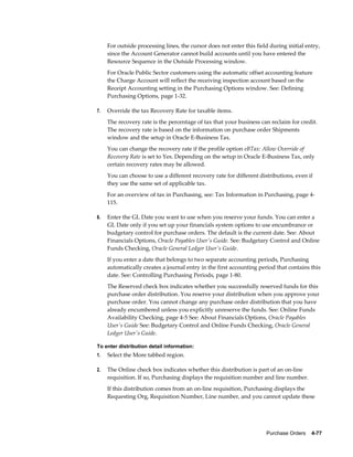 For outside processing lines, the cursor does not enter this field during initial entry,
     since the Account Generator cannot build accounts until you have entered the
     Resource Sequence in the Outside Processing window.
     For Oracle Public Sector customers using the automatic offset accounting feature
     the Charge Account will reflect the receiving inspection account based on the
     Receipt Accounting setting in the Purchasing Options window. See: Defining
     Purchasing Options, page 1-32.

7.   Override the tax Recovery Rate for taxable items.
     The recovery rate is the percentage of tax that your business can reclaim for credit.
     The recovery rate is based on the information on purchase order Shipments
     window and the setup in Oracle E-Business Tax.
     You can change the recovery rate if the profile option eBTax: Allow Override of
     Recovery Rate is set to Yes. Depending on the setup in Oracle E-Business Tax, only
     certain recovery rates may be allowed.
     You can choose to use a different recovery rate for different distributions, even if
     they use the same set of applicable tax.
     For an overview of tax in Purchasing, see: Tax Information in Purchasing, page 4-
     115.

8.   Enter the GL Date you want to use when you reserve your funds. You can enter a
     GL Date only if you set up your financials system options to use encumbrance or
     budgetary control for purchase orders. The default is the current date. See: About
     Financials Options, Oracle Payables User's Guide. See: Budgetary Control and Online
     Funds Checking, Oracle General Ledger User's Guide.
     If you enter a date that belongs to two separate accounting periods, Purchasing
     automatically creates a journal entry in the first accounting period that contains this
     date. See: Controlling Purchasing Periods, page 1-80.
     The Reserved check box indicates whether you successfully reserved funds for this
     purchase order distribution. You reserve your distribution when you approve your
     purchase order. You cannot change any purchase order distribution that you have
     already encumbered unless you explicitly unreserve the funds. See: Online Funds
     Availability Checking, page 4-5 See: About Financials Options, Oracle Payables
     User's Guide See: Budgetary Control and Online Funds Checking, Oracle General
     Ledger User's Guide.

To enter distribution detail information:
1.   Select the More tabbed region.

2.   The Online check box indicates whether this distribution is part of an on-line
     requisition. If so, Purchasing displays the requisition number and line number.
     If this distribution comes from an on-line requisition, Purchasing displays the
     Requesting Org, Requisition Number, Line number, and you cannot update these




                                                                      Purchase Orders    4-77
 