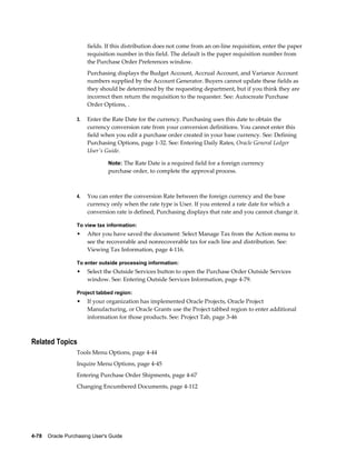 fields. If this distribution does not come from an on-line requisition, enter the paper
                       requisition number in this field. The default is the paper requisition number from
                       the Purchase Order Preferences window.
                       Purchasing displays the Budget Account, Accrual Account, and Variance Account
                       numbers supplied by the Account Generator. Buyers cannot update these fields as
                       they should be determined by the requesting department, but if you think they are
                       incorrect then return the requisition to the requester. See: Autocreate Purchase
                       Order Options, .

                  3.   Enter the Rate Date for the currency. Purchasing uses this date to obtain the
                       currency conversion rate from your conversion definitions. You cannot enter this
                       field when you edit a purchase order created in your base currency. See: Defining
                       Purchasing Options, page 1-32. See: Entering Daily Rates, Oracle General Ledger
                       User's Guide.

                                Note: The Rate Date is a required field for a foreign currency
                                purchase order, to complete the approval process.



                  4.   You can enter the conversion Rate between the foreign currency and the base
                       currency only when the rate type is User. If you entered a rate date for which a
                       conversion rate is defined, Purchasing displays that rate and you cannot change it.

                  To view tax information:
                  •    After you have saved the document: Select Manage Tax from the Action menu to
                       see the recoverable and nonrecoverable tax for each line and distribution. See:
                       Viewing Tax Information, page 4-116.

                  To enter outside processing information:
                  •    Select the Outside Services button to open the Purchase Order Outside Services
                       window. See: Entering Outside Services Information, page 4-79.

                  Project tabbed region:
                  •    If your organization has implemented Oracle Projects, Oracle Project
                       Manufacturing, or Oracle Grants use the Project tabbed region to enter additional
                       information for those products. See: Project Tab, page 3-46



Related Topics
                  Tools Menu Options, page 4-44
                  Inquire Menu Options, page 4-45
                  Entering Purchase Order Shipments, page 4-67
                  Changing Encumbered Documents, page 4-112




4-78    Oracle Purchasing User's Guide
 
