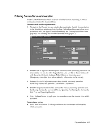 Entering Outside Services Information
            Use the Outside Services window to review and enter outside processing or outside
            services information for document lines.
            To enter outside processing information:
            1.   Navigate to the Outside Services window by selecting the Outside Services button
                 in the Requisitions window and the Purchase Orders Distributions window when
                 you've selected a line type of Outside Processing. See: Entering Requisition Lines,
                 page 3-50. See: Entering Purchase Order Distributions, page 4-75.




            2.   Enter the Job or repetitive Assembly that uses this outside processing operation. For
                 an assembly, you can also enter the production Line. Use this to choose a schedule
                 with the earliest first unit start date. Note: If this is an Enterprise Asset
                 Management controlled item, only work order information can be entered.

            3.   Enter the operation Sequence number of the outside processing operation.
                 Purchasing displays the operation Code and the Department.

            4.   Enter the Sequence number of the resource the outside processing operation uses.
                 Purchasing displays the resource UOM and Quantity. Purchasing also displays the
                 Unit Type and Assembly Quantity.

            5.   Select the Done button to apply your entries and return to the window from which
                 you came.

            To cancel your entries:
            •    Select the Cancel button to cancel your entries and return to the window from
                 which you came.




                                                                                Purchase Orders    4-79
 