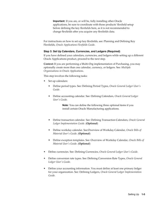 Important: If you are, or will be, fully installing other Oracle
        applications, be sure to coordinate with those products' flexfield setup
        before defining the key flexfields here, as it is not recommended to
        change flexfields after you acquire any flexfields data.


For instructions on how to set up key flexfields, see: Planning and Defining Key
Flexfields, Oracle Applications Flexfields Guide.

Step 3: Set Up Calendars, Currencies, and Ledgers (Required)
If you have defined your calendars, currencies, and ledgers while setting up a different
Oracle Applications product, proceed to the next step.
Context: If you are performing a Multi-Org implementation of Purchasing, you may
optionally create more than one calendar, currency, or ledgers. See: Multiple
Organizations in Oracle Applications.
This step involves the following tasks:
•   Set up calendars:
    •   Define period types. See: Defining Period Types, Oracle General Ledger User's
        Guide.

    •   Define accounting calendar. See: Defining Calendars, Oracle General Ledger
        User's Guide.

                Note: You can define the following three optional items if you
                install certain Oracle Manufacturing applications.



    •   Define transaction calendar. See: Defining Transaction Calendars, Oracle General
        Ledger Implementation Guide. (Optional)

    •   Define workday calendar. See:Overview of Workday Calendar, Oracle Bills of
        Material User's Guide. (Optional)

    •   Define exception templates. See: Overview of Workday Calendar, Oracle Bills of
        Material User's Guide. (Optional)


•   Define currencies. See: Defining Currencies, Oracle General Ledger User's Guide.

•   Define conversion rate types. See: Defining Conversion Rate Types, Oracle General
    Ledger User's Guide.

•   Define your accounting information. You must define at least one primary ledger
    for your organization. See: Defining Ledgers, Oracle General Ledger Implementation
    Guide.




                                                                           Setting Up    1-5
 