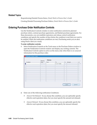 Related Topics
                  Requisitioning Outside Process Items, Oracle Work in Process User's Guide
                  Creating Outside Processing Purchase Orders, Oracle Work in Process User's Guide



Entering Purchase Order Notification Controls
                  Use the Notification Controls window to enter notification controls for planned
                  purchase orders, contract purchase agreements, and blanket purchase agreements. For
                  these documents, you can establish expiration and release control notification
                  conditions and specify the number of days before the condition is met that you want to
                  be notified. When the notification conditions are met, Purchasing sends you an alert,
                  using Oracle Alert (or e-mail).
                  To enter notification controls:
                  1.   Select Notification Controls on the Tools menu in the Purchase Orders window to
                       open the Notification Controls window and display any existing controls. The
                       Notification Controls option is active on the menu only when there is no unsaved
                       information for the purchase order.




                  2.   Enter one of the following notification Conditions:
                       •   Amount Not Released - If you choose this condition, you can optionally specify
                           effective and expiration dates, but you must specify the amount not released.

                       •   Amount Released - If you choose this condition, you can optionally specify the
                           effective and expiration dates, but you must specify the amount released.




4-80    Oracle Purchasing User's Guide
 