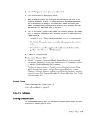 5.   Enter the Accepted By person. Your name is the default.

             6.   Enter the Role or title of the accepting person.

             7.   Select Accepted to indicate that the supplier accepted the purchase order. If you
                  accept the most recent revision, Purchasing removes the acceptance requirement
                  and the acceptance date from your purchase order or release. Purchasing also
                  deletes the corresponding notification from the Notifications Summary window if
                  any late acceptance notification exists for this order.

             8.   Enter an Acceptance Type for the acceptance. You can define your own acceptance
                  types, or use one of the following that Purchasing provides. See: Defining Lookup
                  Codes, page 1-54.
                  •   Accepted All Terms - The supplier accepted all the terms of the purchase order.

                  •   On Schedule - The supplier agreed to meet the delivery dates on the purchase
                      order.

                  •   Unacceptable Changes - The supplier made modifications to the terms of the
                      purchase order that you do not find acceptable.


             9.   Click OK to save your entries.

             To enter or view eSignature details:
             •    If Oracle Procurement Contracts and Oracle Quality eRecords are implemented,
                  you can view the details of the electronic signatures from the Acceptances window
                  by selecting eSignature Details in the Tools menu.
                  The elctronic signature feature of Oracle Procurement Contracts is enabled for a
                  specific document and requires that both the supplier and the buyer provide
                  eSignatures before the document can be approved. Once the eSignatures have been
                  entered you must check Signatures Complete. See: Entering Purchase Order Details
                  Information, page 4-61.



Related Topics
             Entering Purchase Order Headers, page 4-40
             Entering Release Headers, page 4-83



Entering Releases

Entering Release Headers
             Use the Releases window to enter, edit, and approve releases against blanket purchase
             agreements or planned purchase orders.




                                                                                 Purchase Orders    4-83
 
