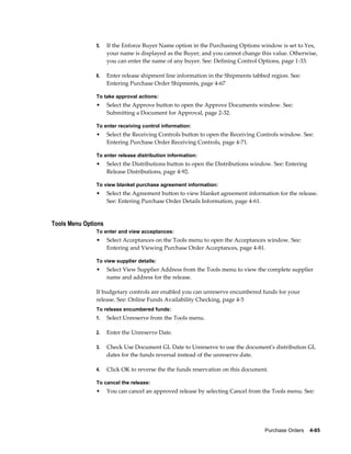 5.    If the Enforce Buyer Name option in the Purchasing Options window is set to Yes,
                     your name is displayed as the Buyer, and you cannot change this value. Otherwise,
                     you can enter the name of any buyer. See: Defining Control Options, page 1-33.

               6.    Enter release shipment line information in the Shipments tabbed region. See:
                     Entering Purchase Order Shipments, page 4-67

               To take approval actions:
               •     Select the Approve button to open the Approve Documents window. See:
                     Submitting a Document for Approval, page 2-32.

               To enter receiving control information:
               •     Select the Receiving Controls button to open the Receiving Controls window. See:
                     Entering Purchase Order Receiving Controls, page 4-71.

               To enter release distribution information:
               •     Select the Distributions button to open the Distributions window. See: Entering
                     Release Distributions, page 4-92.

               To view blanket purchase agreement information:
               •     Select the Agreement button to view blanket agreement information for the release.
                     See: Entering Purchase Order Details Information, page 4-61.


Tools Menu Options
               To enter and view acceptances:
               •     Select Acceptances on the Tools menu to open the Acceptances window. See:
                     Entering and Viewing Purchase Order Acceptances, page 4-81.

               To view supplier details:
               •     Select View Supplier Address from the Tools menu to view the complete supplier
                     name and address for the release.

               If budgetary controls are enabled you can unreserve encumbered funds for your
               release. See: Online Funds Availability Checking, page 4-5
               To release encumbered funds:
               1.    Select Unreserve from the Tools menu.

               2.    Enter the Unreserve Date.

               3.    Check Use Document GL Date to Unreserve to use the document's distribution GL
                     dates for the funds reversal instead of the unreserve date.

               4.    Click OK to reverse the the funds reservation on this document.

               To cancel the release:
               •     You can cancel an approved release by selecting Cancel from the Tools menu. See:




                                                                                   Purchase Orders    4-85
 