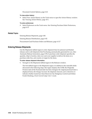 Document Control Options, page 2-41

                  To view action history:
                  •    Select View Action History on the Tools menu to open the Action History window.
                       See: Viewing Action History, page 10-1.

                  To enter preferences:
                  •    Select Preferences on the Tools menu. See: Entering Purchase Order Preferences,
                       page 4-37


Related Topics
                  Entering Release Shipments, page 4-86
                  Entering Release Distributions, page 4-92
                  Procurement Card Purchase Orders and Releases, page 4-117


Entering Release Shipments
                  Use the Shipments tabbed region to enter shipment lines for planned and blanket
                  releases and to edit shipments that Purchasing automatically generated for you. (See:
                  Automatic Release Generation, page 4-95) A purchase order shipment specifies the
                  quantity, ship-to location, date you want your supplier to deliver the items on a
                  purchase order line, and country of origin for the items.
                  To enter release shipment information:
                  1.   Navigate to the Shipments tabbed region in the Releases window.
                       The first tabbed region is the Shipments region. In addition to the enterable fields
                       discussed in the following steps, this region displays the UOM, the Originally
                       Promise date (if the Promised date has been changed, the original promised date is
                       displayed here), the Charge Account, the shipment Amount, and a check box to
                       indicate whether funds have been Reserved. See: Budgetary Control and Online
                       Funds Checking, Oracle General Ledger User's Guide.




4-86    Oracle Purchasing User's Guide
 