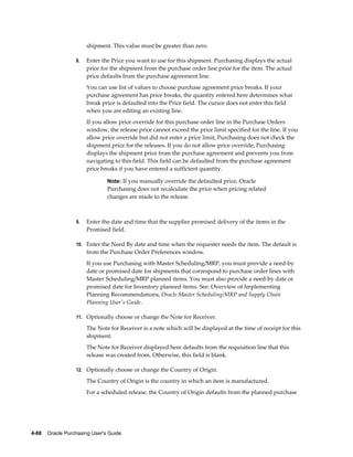 shipment. This value must be greater than zero.

                  8.   Enter the Price you want to use for this shipment. Purchasing displays the actual
                       price for the shipment from the purchase order line price for the item. The actual
                       price defaults from the purchase agreement line.
                       You can use list of values to choose purchase agreement price breaks. If your
                       purchase agreement has price breaks, the quantity entered here determines what
                       break price is defaulted into the Price field. The cursor does not enter this field
                       when you are editing an existing line.
                       If you allow price override for this purchase order line in the Purchase Orders
                       window, the release price cannot exceed the price limit specified for the line. If you
                       allow price override but did not enter a price limit, Purchasing does not check the
                       shipment price for the releases. If you do not allow price override, Purchasing
                       displays the shipment price from the purchase agreement and prevents you from
                       navigating to this field. This field can be defaulted from the purchase agreement
                       price breaks if you have entered a sufficient quantity.

                                Note: If you manually override the defaulted price, Oracle
                                Purchasing does not recalculate the price when pricing related
                                changes are made to the release.



                  9.   Enter the date and time that the supplier promised delivery of the items in the
                       Promised field.

                  10. Enter the Need By date and time when the requester needs the item. The default is
                       from the Purchase Order Preferences window.
                       If you use Purchasing with Master Scheduling/MRP, you must provide a need-by
                       date or promised date for shipments that correspond to purchase order lines with
                       Master Scheduling/MRP planned items. You must also provide a need-by date or
                       promised date for Inventory planned items. See: Overview of Implementing
                       Planning Recommendations, Oracle Master Scheduling/MRP and Supply Chain
                       Planning User's Guide.

                  11. Optionally choose or change the Note for Receiver.

                       The Note for Receiver is a note which will be displayed at the time of receipt for this
                       shipment.
                       The Note for Receiver displayed here defaults from the requisition line that this
                       release was created from. Otherwise, this field is blank.

                  12. Optionally choose or change the Country of Origin.

                       The Country of Origin is the country in which an item is manufactured.
                       For a scheduled release, the Country of Origin defaults from the planned purchase




4-88    Oracle Purchasing User's Guide
 