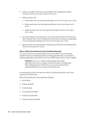 •   Assign your ledger to the current responsibility. See: Assigning the Ledger
                       Accounts, Oracle General Ledger Implementation Guide.

                   •   Define currency rates:
                       •   Define daily rates. See: Entering Daily Rates, Oracle General Ledger User's Guide.

                       •   Define period rates. See: Entering Period Rates, Oracle General Ledger User's
                           Guide.

                       •   Define historical rates. See: Entering Historical Rates, Oracle General Ledger
                           User's Guide.


                   •   Set up accounting code combinations. You do not need to perform this task if you
                       allow dynamic entry of code combinations for the chart of accounts corresponding
                       to your Purchasing installation. See: Oracle General Ledger User's Guide

                   •   Open and close accounting periods. See:Opening and Closing Accounting Periods,
                       Oracle General Ledger User's Guide.


                   Step 4: Define Human Resources Key Flexfields (Required)
                   You may not need to set up Human Resources key flexfields if you have already
                   installed and set up Oracle Human Resource Management Systems or performed a
                   common-applications setup. Refer to the Oracle HRMS Implementation Guide for details.

                           Important: If you are, or will be, fully installing other Oracle
                           applications, be sure to coordinate with those products' flexfield setup
                           before defining the key flexfields here, as it is not recommended to
                           change flexfields after you acquire any flexfield data.


                   For instructions on how to set up each of the key flexfields listed below, see: Oracle
                   Applications Flexfields Guide.
                   Define Human Resources and Payroll key flexfields:
                   •   Job flexfield

                   •   Position flexfield

                   •   Grade flexfield

                   •   Cost allocation flexfield

                   •   People Group flexfield

                   •   Personal Analysis flexfield




1-6    Oracle Purchasing User's Guide
 