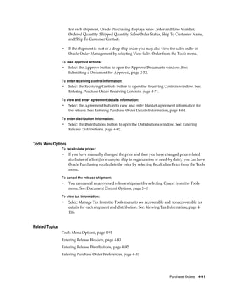 For each shipment, Oracle Purchasing displays Sales Order and Line Number,
                     Ordered Quantity, Shipped Quantity, Sales Order Status, Ship To Customer Name,
                     and Ship To Customer Contact.

                 •   If the shipment is part of a drop ship order you may also view the sales order in
                     Oracle Order Management by selecting View Sales Order from the Tools menu.

                 To take approval actions:
                 •   Select the Approve button to open the Approve Documents window. See:
                     Submitting a Document for Approval, page 2-32.

                 To enter receiving control information:
                 •   Select the Receiving Controls button to open the Receiving Controls window. See:
                     Entering Purchase Order Receiving Controls, page 4-71.

                 To view and enter agreement details information:
                 •   Select the Agreement button to view and enter blanket agreement information for
                     the release. See: Entering Purchase Order Details Information, page 4-61.

                 To enter distribution information:
                 •   Select the Distributions button to open the Distributions window. See: Entering
                     Release Distributions, page 4-92.


Tools Menu Options
                 To recalculate prices:
                 •   If you have manually changed the price and then you have changed price related
                     attributes of a line (for example: ship to organization or need-by date), you can have
                     Oracle Purchasing recalculate the price by selecting Recalculate Price from the Tools
                     menu.

                 To cancel the release shipment:
                 •   You can cancel an approved release shipment by selecting Cancel from the Tools
                     menu. See: Document Control Options, page 2-41

                 To view tax information:
                 •   Select Manage Tax from the Tools menu to see recoverable and nonrecoverable tax
                     details for each shipment and distribution. See: Viewing Tax Information, page 4-
                     116.


Related Topics
                 Tools Menu Options, page 4-91
                 Entering Release Headers, page 4-83
                 Entering Release Distributions, page 4-92
                 Entering Purchase Order Preferences, page 4-37




                                                                                    Purchase Orders    4-91
 