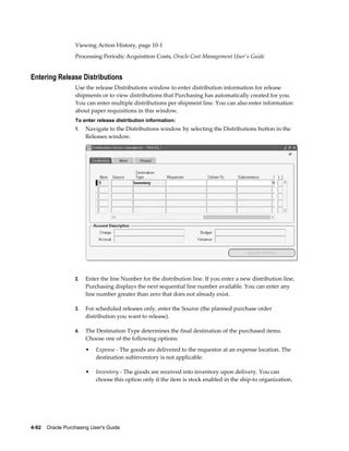 Viewing Action History, page 10-1
                  Processing Periodic Acquisition Costs, Oracle Cost Management User's Guide


Entering Release Distributions
                  Use the release Distributions window to enter distribution information for release
                  shipments or to view distributions that Purchasing has automatically created for you.
                  You can enter multiple distributions per shipment line. You can also enter information
                  about paper requisitions in this window.
                  To enter release distribution information:
                  1.   Navigate to the Distributions window by selecting the Distributions button in the
                       Releases window.




                  2.   Enter the line Number for the distribution line. If you enter a new distribution line,
                       Purchasing displays the next sequential line number available. You can enter any
                       line number greater than zero that does not already exist.

                  3.   For scheduled releases only, enter the Source (the planned purchase order
                       distribution you want to release).

                  4.   The Destination Type determines the final destination of the purchased items.
                       Choose one of the following options:
                       •   Expense - The goods are delivered to the requestor at an expense location. The
                           destination subinventory is not applicable.

                       •   Inventory - The goods are received into inventory upon delivery. You can
                           choose this option only if the item is stock enabled in the ship-to organization.




4-92    Oracle Purchasing User's Guide
 