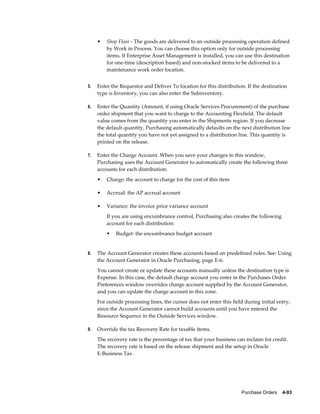 •   Shop Floor - The goods are delivered to an outside processing operation defined
         by Work in Process. You can choose this option only for outside processing
         items. If Enterprise Asset Management is installed, you can use this destination
         for one-time (description based) and non-stocked items to be delivered to a
         maintenance work order location.


5.   Enter the Requestor and Deliver To location for this distribution. If the destination
     type is Inventory, you can also enter the Subinventory.

6.   Enter the Quantity (Amount, if using Oracle Services Procurement) of the purchase
     order shipment that you want to charge to the Accounting Flexfield. The default
     value comes from the quantity you enter in the Shipments region. If you decrease
     the default quantity, Purchasing automatically defaults on the next distribution line
     the total quantity you have not yet assigned to a distribution line. This quantity is
     printed on the release.

7.   Enter the Charge Account. When you save your changes in this window,
     Purchasing uses the Account Generator to automatically create the following three
     accounts for each distribution:
     •   Charge: the account to charge for the cost of this item

     •   Accrual: the AP accrual account

     •   Variance: the invoice price variance account
         If you are using encumbrance control, Purchasing also creates the following
         account for each distribution:
         •   Budget: the encumbrance budget account


8.   The Account Generator creates these accounts based on predefined rules. See: Using
     the Account Generator in Oracle Purchasing, page E-6.
     You cannot create or update these accounts manually unless the destination type is
     Expense. In this case, the default charge account you enter in the Purchases Order
     Preferences window overrides charge account supplied by the Account Generator,
     and you can update the charge account in this zone.
     For outside processing lines, the cursor does not enter this field during initial entry,
     since the Account Generator cannot build accounts until you have entered the
     Resource Sequence in the Outside Services window.

9.   Override the tax Recovery Rate for taxable items.
     The recovery rate is the percentage of tax that your business can reclaim for credit.
     The recovery rate is based on the release shipment and the setup in Oracle
     E-Business Tax .




                                                                      Purchase Orders    4-93
 