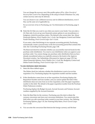 You can change the recovery rate if the profile option eBTax: Allow Override of
                       Recovery Rate is set to Yes. Depending on the setup in Oracle E-Business Tax, only
                       certain recovery rates may be allowed..
                       You can choose to use a different recovery rate for different distributions, even if
                       they use the same set of applicable tax.
                       For an overview of tax in Purchasing, see: Tax Information in Purchasing, page 4-
                       115.

                  10. Enter the GL Date you want to use when you reserve your funds. You can enter a
                       GL Date only if you set up your financials system options to use encumbrance or
                       budgetary control for purchase orders. The default is the current date. See: About
                       Financials Options, Oracle Payables User's Guide. See: Budgetary Control and Online
                       Funds Checking, Oracle General Ledger User's Guide.
                       If you enter a date that belongs to two separate accounting periods, Purchasing
                       automatically creates a journal entry in the first accounting period that contains this
                       date. See: Controlling Purchasing Periods, page 1-80.
                       The Reserved check box indicates whether you successfully reserved funds for this
                       purchase order distribution. You reserve your distribution when you approve your
                       purchase order. You cannot change any purchase order distribution that you have
                       already encumbered unless you explicitly unreserve the funds in the Approve
                       Document window. See: Submitting a Document for Approval, page 2-32. See:
                       About Financials Options, Oracle Payables User's Guide See: Budgetary Control and
                       Online Funds Checking, Oracle General Ledger User's Guide.

                  To enter distribution detail information:
                  1.   Select the More tabbed region.
                       The Online check box indicates whether this distribution is part of an on-line
                       requisition. If so, Purchasing displays the requisition number and line number.

                  2.   If this distribution comes from an on-line requisition, Purchasing displays the
                       Requisition Number and Line number, and you cannot update this field. If this
                       distribution does not come from an on-line requisition, enter the paper requisition
                       number in this field. The default is the paper requisition number from the Purchase
                       Order Preferences window.
                       Purchasing displays the Budget Account, Accrual Account, and Variance Account
                       numbers supplied by the Account Generator.

                  3.   Enter the Rate Date for the currency. Purchasing uses this date to obtain the
                       currency conversion rate from your conversion definitions. You cannot enter this
                       field when you edit a purchase order created in your base currency. See: Defining
                       Purchasing Options, page 1-32. See: Entering Daily Rates, Oracle General Ledger
                       User's Guide.

                  4.   You can enter the conversion Rate between the foreign currency and the base




4-94    Oracle Purchasing User's Guide
 