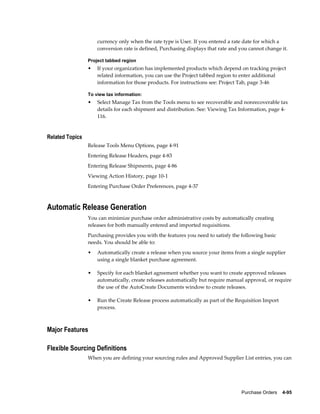 currency only when the rate type is User. If you entered a rate date for which a
                     conversion rate is defined, Purchasing displays that rate and you cannot change it.

                 Project tabbed region
                 •   If your organization has implemented products which depend on tracking project
                     related information, you can use the Project tabbed region to enter additional
                     information for those products. For instructions see: Project Tab, page 3-46

                 To view tax information:
                 •   Select Manage Tax from the Tools menu to see recoverable and nonrecoverable tax
                     details for each shipment and distribution. See: Viewing Tax Information, page 4-
                     116.


Related Topics
                 Release Tools Menu Options, page 4-91
                 Entering Release Headers, page 4-83
                 Entering Release Shipments, page 4-86
                 Viewing Action History, page 10-1
                 Entering Purchase Order Preferences, page 4-37



Automatic Release Generation
                 You can minimize purchase order administrative costs by automatically creating
                 releases for both manually entered and imported requisitions.
                 Purchasing provides you with the features you need to satisfy the following basic
                 needs. You should be able to:
                 •   Automatically create a release when you source your items from a single supplier
                     using a single blanket purchase agreement.

                 •   Specify for each blanket agreement whether you want to create approved releases
                     automatically, create releases automatically but require manual approval, or require
                     the use of the AutoCreate Documents window to create releases.

                 •   Run the Create Release process automatically as part of the Requisition Import
                     process.



Major Features

Flexible Sourcing Definitions
                 When you are defining your sourcing rules and Approved Supplier List entries, you can




                                                                                   Purchase Orders    4-95
 
