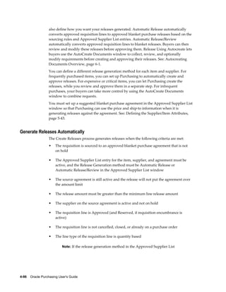 also define how you want your releases generated. Automatic Release automatically
                  converts approved requisition lines to approved blanket purchase releases based on the
                  sourcing rules and Approved Supplier List entries. Automatic Release/Review
                  automatically converts approved requisition lines to blanket releases. Buyers can then
                  review and modify these releases before approving them. Release Using Autocreate lets
                  buyers use the AutoCreate Documents window to collect, review, and optionally
                  modify requirements before creating and approving their releases. See: Autocreating
                  Documents Overview, page 6-1.
                  You can define a different release generation method for each item and supplier. For
                  frequently purchased items, you can set up Purchasing to automatically create and
                  approve releases. For expensive or critical items, you can let Purchasing create the
                  releases, while you review and approve them in a separate step. For infrequent
                  purchases, your buyers can take more control by using the AutoCreate Documents
                  window to combine requests.
                  You must set up a suggested blanket purchase agreement in the Approved Supplier List
                  window so that Purchasing can use the price and ship-to information when it is
                  generating releases against the agreement. See: Defining the Supplier/Item Attributes,
                  page 5-43.


Generate Releases Automatically
                  The Create Releases process generates releases when the following criteria are met:
                  •    The requisition is sourced to an approved blanket purchase agreement that is not
                       on hold

                  •    The Approved Supplier List entry for the item, supplier, and agreement must be
                       active, and the Release Generation method must be Automatic Release or
                       Automatic Release/Review in the Approved Supplier List window

                  •    The source agreement is still active and the release will not put the agreement over
                       the amount limit

                  •    The release amount must be greater than the minimum line release amount

                  •    The supplier on the source agreement is active and not on hold

                  •    The requisition line is Approved (and Reserved, if requisition encumbrance is
                       active)

                  •    The requisition line is not cancelled, closed, or already on a purchase order

                  •    The line type of the requisition line is quantity based

                           Note: If the release generation method in the Approved Supplier List




4-96    Oracle Purchasing User's Guide
 