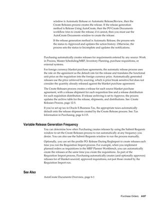 window is Automatic Release or Automatic Release/Review, then the
                     Create Releases process creates the release. If the release generation
                     method is Release Using AutoCreate, then the PO Create Documents
                     workflow tries to create the release; if it cannot, then you must use the
                     AutoCreate Documents window to create the release.
                     If the release generation method is Automatic Release, the process sets
                     the status to Approved and updates the action history. Otherwise, the
                     process sets the status to Incomplete and updates the notifications.


             Purchasing automatically creates releases for requirements entered by any source: Work
             in Process, Master Scheduling/MRP, Inventory Planning, purchase requisitions, or
             external systems.
             For foreign currency blanket purchase agreements, the automatic release process uses
             the rate on the agreement as the default rate for the release and translates the functional
             unit price on the requisition into the foreign currency price. Automatically generated
             releases use the price retrieved by sourcing, which is price break sensitive but does not
             consider the quantity already released against the blanket purchase agreement.
             The Create Releases process creates a release for each source blanket purchase
             agreement, with a release shipment for each requisition line and a release distribution
             for each requisition distribution. If release archiving is set to Approve, the process
             updates the archive table for the release, shipments, and distributions. See: Create
             Releases Process, page 12-5.
             If you've set up tax in Oracle E-Business Tax, the appropriate taxes automatically
             default onto the release shipments created by the Create Release process. See: Tax
             Information in Purchasing, page 4-115.


Variable Release Generation Frequency
             You can determine how often Purchasing creates releases by using the Submit Requests
             window to set the Create Releases process to run automatically at any frequency you
             desire. You can also use the Submit Requests window to run the process manually.
             Optionally, you can set the profile PO: Release During ReqImport to create releases each
             time you run the Requisition Import process. For example, when you implement
             planned orders as requisitions in the MRP Planner Workbench, you can automatically
             create the releases at the same time you create the requisitions. As part of the
             Requisition Import process, Purchasing automatically creates (and optionally approves)
             releases for all blanket-sourced, approved requisitions, not just those created by the
             Requisition Import run.


See Also
             AutoCreate Documents Overview, page 6-1




                                                                                  Purchase Orders    4-97
 