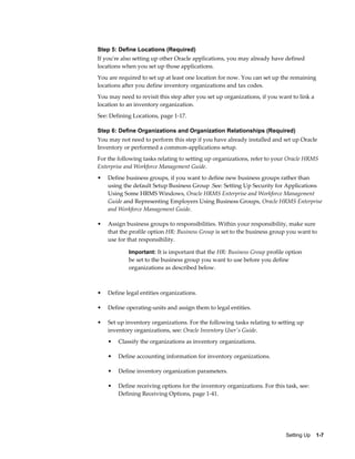 Step 5: Define Locations (Required)
If you're also setting up other Oracle applications, you may already have defined
locations when you set up those applications.
You are required to set up at least one location for now. You can set up the remaining
locations after you define inventory organizations and tax codes.
You may need to revisit this step after you set up organizations, if you want to link a
location to an inventory organization.
See: Defining Locations, page 1-17.

Step 6: Define Organizations and Organization Relationships (Required)
You may not need to perform this step if you have already installed and set up Oracle
Inventory or performed a common-applications setup.
For the following tasks relating to setting up organizations, refer to your Oracle HRMS
Enterprise and Workforce Management Guide.
•   Define business groups, if you want to define new business groups rather than
    using the default Setup Business Group .See: Setting Up Security for Applications
    Using Some HRMS Windows, Oracle HRMS Enterprise and Workforce Management
    Guide and Representing Employers Using Business Groups, Oracle HRMS Enterprise
    and Workforce Management Guide.

•   Assign business groups to responsibilities. Within your responsibility, make sure
    that the profile option HR: Business Group is set to the business group you want to
    use for that responsibility.

            Important: It is important that the HR: Business Group profile option
            be set to the business group you want to use before you define
            organizations as described below.



•   Define legal entities organizations.

•   Define operating-units and assign them to legal entities.

•   Set up inventory organizations. For the following tasks relating to setting up
    inventory organizations, see: Oracle Inventory User's Guide.
    •   Classify the organizations as inventory organizations.

    •   Define accounting information for inventory organizations.

    •   Define inventory organization parameters.

    •   Define receiving options for the inventory organizations. For this task, see:
        Defining Receiving Options, page 1-41.




                                                                           Setting Up    1-7
 