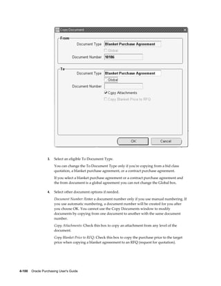 3.   Select an eligible To Document Type.
                       You can change the To Document Type only if you're copying from a bid class
                       quotation, a blanket purchase agreement, or a contract purchase agreement.
                       If you select a blanket purchase agreement or a contract purchase agreement and
                       the from document is a global agreement you can not change the Global box.

                  4.   Select other document options if needed.
                       Document Number: Enter a document number only if you use manual numbering. If
                       you use automatic numbering, a document number will be created for you after
                       you choose OK. You cannot use the Copy Documents window to modify
                       documents by copying from one document to another with the same document
                       number.
                       Copy Attachments: Check this box to copy an attachment from any level of the
                       document.
                       Copy Blanket Price to RFQ: Check this box to copy the purchase price to the target
                       price when copying a blanket agreeement to an RFQ (request for quotation).




4-100    Oracle Purchasing User's Guide
 