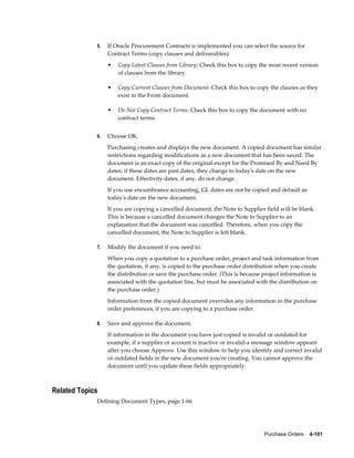 5.   If Oracle Procurement Contracts is implemented you can select the source for
                  Contract Terms (copy clauses and deliverables):
                  •   Copy Latest Clauses from Library: Check this box to copy the most recent version
                      of clauses from the library.

                  •   Copy Current Clauses from Document: Check this box to copy the clauses as they
                      exist in the From document.

                  •   Do Not Copy Contract Terms: Check this box to copy the document with no
                      contract terms.


             6.   Choose OK.
                  Purchasing creates and displays the new document. A copied document has similar
                  restrictions regarding modifications as a new document that has been saved. The
                  document is an exact copy of the original except for the Promised By and Need By
                  dates; if these dates are past dates, they change to today's date on the new
                  document. Effectivity dates, if any, do not change.
                  If you use encumbrance accounting, GL dates are not be copied and default as
                  today's date on the new document.
                  If you are copying a cancelled document, the Note to Supplier field will be blank.
                  This is because a cancelled document changes the Note to Supplier to an
                  explanation that the document was cancelled. Therefore, when you copy the
                  cancelled document, the Note to Supplier is left blank.

             7.   Modify the document if you need to.
                  When you copy a quotation to a purchase order, project and task information from
                  the quotation, if any, is copied to the purchase order distribution when you create
                  the distribution or save the purchase order. (This is because project information is
                  associated with the quotation line, but must be associated with the distribution on
                  the purchase order.)
                  Information from the copied document overrides any information in the purchase
                  order preferences, if you are copying to a purchase order.

             8.   Save and approve the document.
                  If information in the document you have just copied is invalid or outdated-for
                  example, if a supplier or account is inactive or invalid-a message window appears
                  after you choose Approve. Use this window to help you identify and correct invalid
                  or outdated fields in the new document you're creating. You cannot approve the
                  document until you update these fields appropriately.



Related Topics
             Defining Document Types, page 1-66




                                                                                Purchase Orders    4-101
 