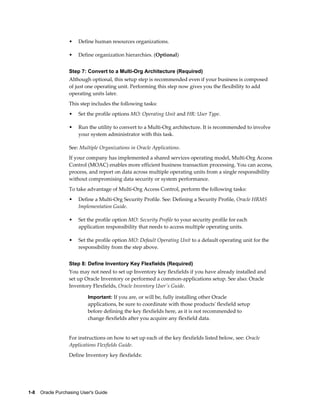 •   Define human resources organizations.

                   •   Define organization hierarchies. (Optional)


                   Step 7: Convert to a Multi-Org Architecture (Required)
                   Although optional, this setup step is recommended even if your business is composed
                   of just one operating unit. Performing this step now gives you the flexibility to add
                   operating units later.
                   This step includes the following tasks:
                   •   Set the profile options MO: Operating Unit and HR: User Type.

                   •   Run the utility to convert to a Multi-Org architecture. It is recommended to involve
                       your system administrator with this task.

                   See: Multiple Organizations in Oracle Applications.
                   If your company has implemented a shared services operating model, Multi-Org Access
                   Control (MOAC) enables more efficient business transaction processing. You can access,
                   process, and report on data across multiple operating units from a single responsibility
                   without compromising data security or system performance.
                   To take advantage of Multi-Org Access Control, perform the following tasks:
                   •   Define a Multi-Org Security Profile. See: Defining a Security Profile, Oracle HRMS
                       Implementation Guide.

                   •   Set the profile option MO: Security Profile to your security profile for each
                       application responsibility that needs to access multiple operating units.

                   •   Set the profile option MO: Default Operating Unit to a default operating unit for the
                       responsibility from the step above.


                   Step 8: Define Inventory Key Flexfields (Required)
                   You may not need to set up Inventory key flexfields if you have already installed and
                   set up Oracle Inventory or performed a common-applications setup. See also: Oracle
                   Inventory Flexfields, Oracle Inventory User's Guide.

                           Important: If you are, or will be, fully installing other Oracle
                           applications, be sure to coordinate with those products' flexfield setup
                           before defining the key flexfields here, as it is not recommended to
                           change flexfields after you acquire any flexfield data.


                   For instructions on how to set up each of the key flexfields listed below, see: Oracle
                   Applications Flexfields Guide.
                   Define Inventory key flexfields:




1-8    Oracle Purchasing User's Guide
 