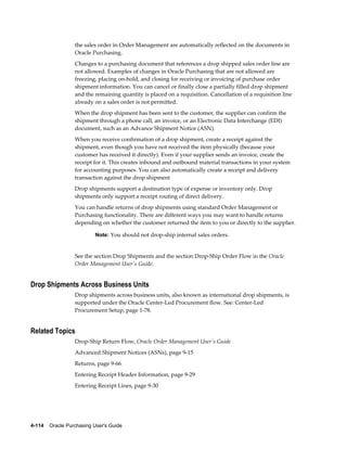 the sales order in Order Management are automatically reflected on the documents in
                  Oracle Purchasing.
                  Changes to a purchasing document that references a drop shipped sales order line are
                  not allowed. Examples of changes in Oracle Purchasing that are not allowed are
                  freezing, placing on-hold, and closing for receiving or invoicing of purchase order
                  shipment information. You can cancel or finally close a partially filled drop shipment
                  and the remaining quantity is placed on a requisition. Cancellation of a requisition line
                  already on a sales order is not permitted.
                  When the drop shipment has been sent to the customer, the supplier can confirm the
                  shipment through a phone call, an invoice, or an Electronic Data Interchange (EDI)
                  document, such as an Advance Shipment Notice (ASN).
                  When you receive confirmation of a drop shipment, create a receipt against the
                  shipment, even though you have not received the item physically (because your
                  customer has received it directly). Even if your supplier sends an invoice, create the
                  receipt for it. This creates inbound and outbound material transactions in your system
                  for accounting purposes. You can also automatically create a receipt and delivery
                  transaction against the drop shipment
                  Drop shipments support a destination type of expense or inventory only. Drop
                  shipments only support a receipt routing of direct delivery.
                  You can handle returns of drop shipments using standard Order Management or
                  Purchasing functionality. There are different ways you may want to handle returns
                  depending on whether the customer returned the item to you or directly to the supplier.

                           Note: You should not drop-ship internal sales orders.


                  See the section Drop Shipments and the section Drop-Ship Order Flow in the Oracle
                  Order Management User's Guide.


Drop Shipments Across Business Units
                  Drop shipments across business units, also known as international drop shipments, is
                  supported under the Oracle Center-Led Procurement flow. See: Center-Led
                  Procurement Setup, page 1-78.


Related Topics
                  Drop-Ship Return Flow, Oracle Order Management User's Guide
                  Advanced Shipment Notices (ASNs), page 9-15
                  Returns, page 9-66
                  Entering Receipt Header Information, page 9-29
                  Entering Receipt Lines, page 9-30




4-114    Oracle Purchasing User's Guide
 
