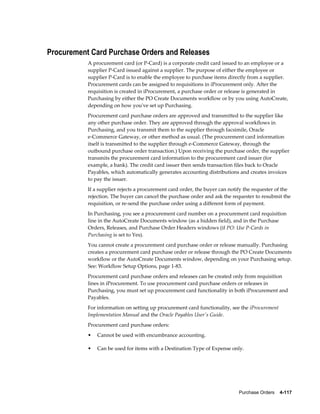 Procurement Card Purchase Orders and Releases
           A procurement card (or P-Card) is a corporate credit card issued to an employee or a
           supplier P-Card issued against a supplier. The purpose of either the employee or
           supplier P-Card is to enable the employee to purchase items directly from a supplier.
           Procurement cards can be assigned to requisitions in iProcurement only. After the
           requisition is created in iProcurement, a purchase order or release is generated in
           Purchasing by either the PO Create Documents workflow or by you using AutoCreate,
           depending on how you've set up Purchasing.
           Procurement card purchase orders are approved and transmitted to the supplier like
           any other purchase order. They are approved through the approval workflows in
           Purchasing, and you transmit them to the supplier through facsimile, Oracle
           e-Commerce Gateway, or other method as usual. (The procurement card information
           itself is transmitted to the supplier through e-Commerce Gateway, through the
           outbound purchase order transaction.) Upon receiving the purchase order, the supplier
           transmits the procurement card information to the procurement card issuer (for
           example, a bank). The credit card issuer then sends transaction files back to Oracle
           Payables, which automatically generates accounting distributions and creates invoices
           to pay the issuer.
           If a supplier rejects a procurement card order, the buyer can notify the requester of the
           rejection. The buyer can cancel the purchase order and ask the requester to resubmit the
           requisition, or re-send the purchase order using a different form of payment.
           In Purchasing, you see a procurement card number on a procurement card requisition
           line in the AutoCreate Documents window (as a hidden field), and in the Purchase
           Orders, Releases, and Purchase Order Headers windows (if PO: Use P-Cards in
           Purchasing is set to Yes).
           You cannot create a procurement card purchase order or release manually. Purchasing
           creates a procurement card purchase order or release through the PO Create Documents
           workflow or the AutoCreate Documents window, depending on your Purchasing setup.
           See: Workflow Setup Options, page 1-83.
           Procurement card purchase orders and releases can be created only from requisition
           lines in iProcurement. To use procurement card purchase orders or releases in
           Purchasing, you must set up procurement card functionality in both iProcurement and
           Payables.
           For information on setting up procurement card functionality, see the iProcurement
           Implementation Manual and the Oracle Payables User's Guide.
           Procurement card purchase orders:
           •   Cannot be used with encumbrance accounting.

           •   Can be used for items with a Destination Type of Expense only.




                                                                             Purchase Orders    4-117
 