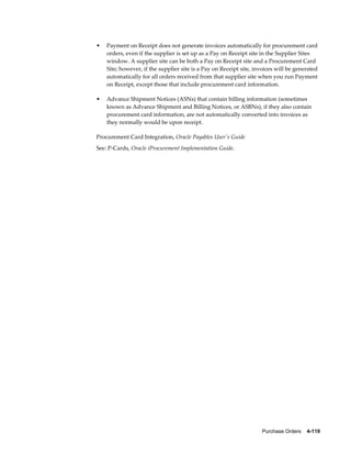 •   Payment on Receipt does not generate invoices automatically for procurement card
    orders, even if the supplier is set up as a Pay on Receipt site in the Supplier Sites
    window. A supplier site can be both a Pay on Receipt site and a Procurement Card
    Site; however, if the supplier site is a Pay on Receipt site, invoices will be generated
    automatically for all orders received from that supplier site when you run Payment
    on Receipt, except those that include procurement card information.

•   Advance Shipment Notices (ASNs) that contain billing information (sometimes
    known as Advance Shipment and Billing Notices, or ASBNs), if they also contain
    procurement card information, are not automatically converted into invoices as
    they normally would be upon receipt.

Procurement Card Integration, Oracle Payables User's Guide
See: P-Cards, Oracle iProcurement Implementation Guide.




                                                                    Purchase Orders    4-119
 