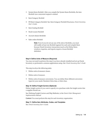 •   System Items flexfield. After you compile the System Items flexfields, the item
    flexfield view concurrent request is started.

•   Item Category flexfield

•   PO Item Category flexfield. See: Item Category Flexfield Structures, Oracle Inventory
    User's Guide.

•   Item Catalog flexfield

•   Stock Locator flexfield

•   Account aliases flexfields

•   Sales orders flexfield

            Note: Even if you do not use any of the above flexfields, you must
            still enable at least one flexfield segment for each and compile them
            because Oracle Inventory transactions (such as the Define Items
            window), inquiries, and reports require a frozen flexfield
            definition.



Step 9: Define Units of Measure (Required)
You may not need to perform this step if you have already installed and set up Oracle
Inventory or performed a common-applications setup. See: Oracle Inventory User's Guide
.
This step involves the following tasks:
•   Define units-of-measure classes.

•   Define units of measure.

•   Define units-of-measure conversions. You can define three different conversion
    types for your needs: Standard, Intra-class, or Inter-class.


Step 10: Define Freight Carriers (Optional)
Define freight carriers if you want to specify on a purchase order the freight carrier that
a supplier should use.
See: Defining Freight Carriers and Ship Methods, in the Oracle Order Management
Implementation Manual.
Context: You must perform this step for each inventory organization.

Step 11: Define Item Attributes, Codes, and Templates
See: Oracle Inventory User's Guide.




                                                                            Setting Up    1-9
 