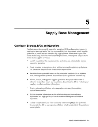 5
                                     Supply Base Management


Overview of Sourcing, RFQs, and Quotations
           Purchasing provides you with request for quotation (RFQ), and quotation features to
           handle your sourcing needs. You can create an RFQ from requisitions, match supplier
           quotations to your RFQ, and automatically copy quotation information to purchase
           orders. Purchasing provides complete reporting to control your requests for quotations
           and evaluate supplier responses.
           •   Identify requisitions that require supplier quotations and automatically create a
               request for quotation.

           •   Create a request for quotation with or without approved requisitions so that you
               can plan ahead for your future procurement requirements.

           •   Record supplier quotations from a catalog, telephone conversation, or response
               from your request for quotation. You can also receive quotations electronically.

           •   Review, analyze, and approve supplier quotations that you want available to
               reference on purchase orders and requisitions. You should be able to evaluate your
               suppliers based on quotation information.

           •   Receive automatic notification when a quotation or request for quotation
               approaches expiration.

           •   Review quotation information on-line when creating purchase orders or
               requisitions and copy specific quotation information to a purchase order or
               requisition.

           •   Identify a supplier that you want to use only for receiving RFQs and quotations.
               You can later be able to access purchase history to help you decide if the quotations
               are acceptable.




                                                                       Supply Base Management    5-1
 