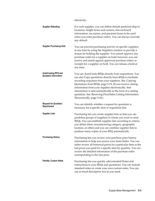 effectively.

Supplier Defaulting        For each supplier, you can define default preferred ship-to
                           locations, freight terms and carriers, free-on-board
                           information, tax names, and payment terms to be used
                           when you enter purchase orders. You can always override
                           any default.

Supplier Purchasing Hold   You can prevent purchasing activity on specific suppliers
                           at any time by using the Suppliers window to provide a
                           reason for holding the supplier. You cannot approve any
                           purchase order for a supplier on hold; however, you can
                           receive and match against approved purchase orders or
                           receipts for a supplier on hold. You can release a hold at
                           any time.

AutoCreating RFQ and       You can AutoCreate RFQs directly from requisitions. You
Quotation Information
                           can also Copy quotations directly from RFQs to facilitate
                           recording responses from your suppliers. See: Copying
                           Quotations from RFQs, page 5-74. (If you receive catalog
                           information from your supplier electronically, that
                           information is sent automatically in the form of a catalog
                           quotation. See: Receiving Price/Sales Catalog Information
                           Electronically, page 5-18.)

Request for Quotation      You can identify whether a request for quotation is
Requirement
                           necessary for a specific item or requisition line.

Supplier Lists             Purchasing lets you create supplier lists so that you can
                           predefine groups of suppliers to whom you want to send
                           RFQs. You can establish supplier lists according to criteria
                           you define (item, manufacturing category, geographic
                           location, or other) and you can combine supplier lists to
                           produce many copies of your RFQ automatically.

Purchasing History         Purchasing lets you review your purchase price history
                           information to help you source your items better. You can
                           either review all historical prices for a particular item or the
                           last prices you paid for a specific item by quantity. You can
                           review the detailed information of the purchase order
                           corresponding to this last price.

Flexible, Custom Notes     Purchasing lets you quickly add extended Notes and
                           instructions to your RFQs and quotations. You can include
                           standard notes or create your own custom notes. You can
                           use as much descriptive text as you need.




                                                           Supply Base Management    5-3
 