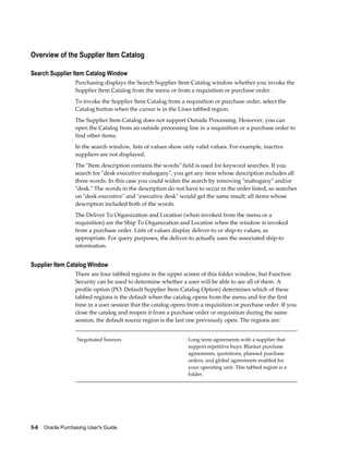Overview of the Supplier Item Catalog

Search Supplier Item Catalog Window
                   Purchasing displays the Search Supplier Item Catalog window whether you invoke the
                   Supplier Item Catalog from the menu or from a requisition or purchase order.
                   To invoke the Supplier Item Catalog from a requisition or purchase order, select the
                   Catalog button when the cursor is in the Lines tabbed region.
                   The Supplier Item Catalog does not support Outside Processing. However, you can
                   open the Catalog from an outside processing line in a requisition or a purchase order to
                   find other items.
                   In the search window, lists of values show only valid values. For example, inactive
                   suppliers are not displayed.
                   The "Item description contains the words" field is used for keyword searches. If you
                   search for "desk executive mahogany", you get any item whose description includes all
                   three words. In this case you could widen the search by removing "mahogany" and/or
                   "desk." The words in the description do not have to occur in the order listed, so searches
                   on "desk executive" and "executive desk" would get the same result: all items whose
                   description included both of the words.
                   The Deliver To Organization and Location (when invoked from the menu or a
                   requisition) are the Ship To Organization and Location when the window is invoked
                   from a purchase order. Lists of values display deliver-to or ship-to values, as
                   appropriate. For query purposes, the deliver-to actually uses the associated ship-to
                   information.


Supplier Item Catalog Window
                   There are four tabbed regions in the upper screen of this folder window, but Function
                   Security can be used to determine whether a user will be able to see all of them. A
                   profile option (PO: Default Supplier Item Catalog Option) determines which of these
                   tabbed regions is the default when the catalog opens from the menu and for the first
                   time in a user session that the catalog opens from a requisition or purchase order. If you
                   close the catalog and reopen it from a purchase order or requisition during the same
                   session, the default source region is the last one previously open. The regions are:


                   Negotiated Sources                           Long term agreements with a supplier that
                                                                support repetitive buys: Blanket purchase
                                                                agreements, quotations, planned purchase
                                                                orders, and global agreements enabled for
                                                                your operating unit. This tabbed region is a
                                                                folder.




5-6    Oracle Purchasing User's Guide
 