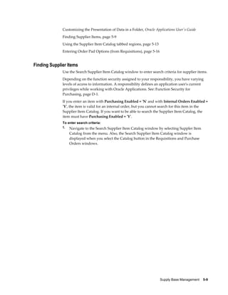 Customizing the Presentation of Data in a Folder, Oracle Applications User's Guide
              Finding Supplier Items, page 5-9
              Using the Supplier Item Catalog tabbed regions, page 5-13
              Entering Order Pad Options (from Requisitions), page 5-16


Finding Supplier Items
              Use the Search Supplier Item Catalog window to enter search criteria for supplier items.
              Depending on the function security assigned to your responsibility, you have varying
              levels of access to information. A responsibility defines an application user's current
              privileges while working with Oracle Applications. See: Function Security for
              Purchasing, page D-1.
              If you enter an item with Purchasing Enabled = 'N' and with Internal Orders Enabled =
              'Y', the item is valid for an internal order, but you cannot search for this item in the
              Supplier Item Catalog. If you want to be able to search the Supplier Item Catalog, the
              item must have Purchasing Enabled = 'Y'.
              To enter search criteria:
              1. Navigate to the Search Supplier Item Catalog window by selecting Suppler Item
                  Catalog from the menu. Also, the Search Supplier Item Catalog window is
                  displayed when you select the Catalog button in the Requisitions and Purchase
                  Orders windows.




                                                                          Supply Base Management    5-9
 