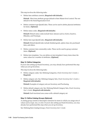 This step involves the following tasks:
                  •    Define item attribute controls. (Required with defaults)
                       Default: Most item attribute groups default to Item Master-level control. The rest
                       default to the Item/Organization level.

                  •    Define container type QuickCodes. These can be used to define physical attributes
                       for items. (Optional)

                  •    Define status codes. (Required with defaults)
                       Default: Default status codes include basic statuses such as Active, Inactive,
                       Obsolete, and Prototype.

                  •    Define item type QuickCodes. (Required with defaults)
                       Default: Default QuickCodes include finished goods, option class, kit, purchased
                       item, and others.

                  •    Define customer item commodity codes. These can be used to group customer
                       items. (Optional)

                  •    Define item templates. You can define an item template if many items share the
                       same values for a number of attributes. (Optional)


                  Step 12: Define Categories
                  If you're also setting up Oracle Inventory, you may already have performed this step
                  when you set up Inventory.
                  This step involves the following tasks:
                  •    Define category codes. See: Defining Categories, Oracle Inventory User's Guide. (
                       Required)

                  •    Define category sets. See: Defining Category Sets, Oracle Inventory User's Guide. (
                       Required with defaults)
                       Default: Examples of category sets are Inventory and Purchasing.

                  •    Define default category sets. See: Defining Default Category Sets, Oracle Inventory
                       User's Guide. (Required with defaults)
                       Default: Each functional area comes with a default category set.


                  Step 13: Define Catalog Groups (Optional)
                  A catalog group consists of descriptive elements for items to which you assign sets of
                  values such as type, size, or color. If you're also setting up Oracle Inventory, you may
                  already have performed this step when you set up Inventory.
                  See: Defining Item Catalog Groups, Oracle Inventory User's Guide.




1-10    Oracle Purchasing User's Guide
 