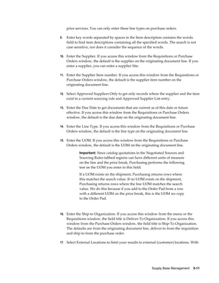 price services. You can only enter these line types on purchase orders.

9.   Enter key words separated by spaces in the Item description contains the words:
     field to find item descriptions containing all the specified words. The search is not
     case sensitive, nor does it consider the sequence of the words.

10. Enter the Supplier. If you access this window from the Requisitions or Purchase
     Orders window, the default is the supplier on the originating document line. If you
     enter a supplier, you can enter a supplier Site.

11. Enter the Supplier Item number. If you access this window from the Requisitions or
     Purchase Orders window, the default is the supplier item number on the
     originating document line.

12. Select Approved Suppliers Only to get only records where the supplier and the item
     exist in a current sourcing rule and Approved Supplier List entry.

13. Enter the Due Date to get documents that are current as of this date or future
     effective. If you access this window from the Requisitions or Purchase Orders
     window, the default is the due date on the originating document line.

14. Enter the Line Type. If you access this window from the Requisitions or Purchase
     Orders window, the default is the line type on the originating document line.

15. Enter the UOM. If you access this window from the Requisitions or Purchase
     Orders window, the default is the UOM on the originating document line.

             Important: Since catalog quotations in the Negotiated Sources and
             Sourcing Rules tabbed regions can have different units of measure
             on the line and the price break, Purchasing performs the following
             test on the UOM you enter in this field:
             If a UOM exists on the shipment, Purchasing returns rows where
             this matches the search value. If no UOM exists on the shipment,
             Purchasing returns rows where the line UOM matches the search
             value. We do this because if you add to the Order Pad from a row
             with a different UOM on the price break, this is the UOM we copy
             to the Order Pad.



16. Enter the Ship-to Organization. If you access this window from the menu or the
     Requisitions window, the field title is Deliver-To Organization. If you access this
     window from the Purchase Orders window, the field title is Ship-To Organization.
     The defaults are from the originating document line, deliver-to from the requisition
     and ship-to from the purchase order.

17. Select External Locations to limit your results to external (customer) locations. With




                                                             Supply Base Management    5-11
 