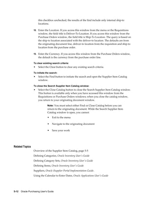 this checkbox unchecked, the results of the find include only internal ship-to
                       locations.

                  18. Enter the Location. If you access this window from the menu or the Requisitions
                       window, the field title is Deliver-To Location. If you access this window from the
                       Purchase Orders window, the field title is Ship-To Location. The query is based on
                       the ship-to location associated with the deliver-to location. The defaults are from
                       the originating document line, deliver-to location from the requisition and ship-to
                       location from the purchase order.

                  19. Enter the Currency. If you access this window from the Purchase Orders window,
                       the default is the currency from the purchase order line.

                  To clear existing search criteria:
                  •    Select the Clear button to clear any existing search criteria.

                  To initiate the search:
                  •    Select the Find button to initiate the search and open the Supplier Item Catalog
                       window.

                  To close the Search Supplier Item Catalog window:
                  •    Select the Close Catalog button to close the Search Supplier Item Catalog window.
                       This button is available only when you have accessed this window from the
                       Requisitions or Purchase Orders windows; when you close the catalog window,
                       you return to your originating document window.

                                Note: You must select either Find or Close Catalog before you can
                                return to the originating document. While the Search Supplier Item
                                Catalog window is open, you cannot:
                                •   Exit to the menu

                                •   Navigate to the originating document

                                •   Save your work




Related Topics
                  Overview of the Supplier Item Catalog, page 5-5
                  Defining Categories, Oracle Inventory User's Guide
                  Defining Category Sets, Oracle Inventory User's Guide
                  Defining Items, Oracle Inventory User's Guide
                  Suppliers, Oracle iSupplier Portal Implementation Guide.
                  Using the Calendar to Enter Dates, Oracle Applications User's Guide




5-12    Oracle Purchasing User's Guide
 