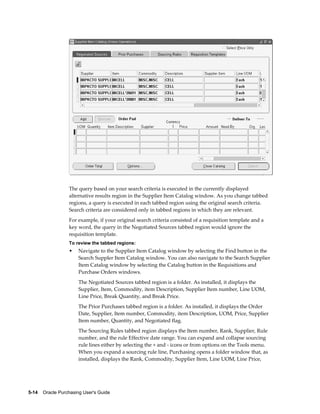 The query based on your search criteria is executed in the currently displayed
                  alternative results region in the Supplier Item Catalog window. As you change tabbed
                  regions, a query is executed in each tabbed region using the original search criteria.
                  Search criteria are considered only in tabbed regions in which they are relevant.
                  For example, if your original search criteria consisted of a requisition template and a
                  key word, the query in the Negotiated Sources tabbed region would ignore the
                  requisition template.
                  To review the tabbed regions:
                  •    Navigate to the Supplier Item Catalog window by selecting the Find button in the
                       Search Suppler Item Catalog window. You can also navigate to the Search Supplier
                       Item Catalog window by selecting the Catalog button in the Requisitions and
                       Purchase Orders windows.
                       The Negotiated Sources tabbed region is a folder. As installed, it displays the
                       Supplier, Item, Commodity, item Description, Supplier Item number, Line UOM,
                       Line Price, Break Quantity, and Break Price.
                       The Prior Purchases tabbed region is a folder. As installed, it displays the Order
                       Date, Supplier, Item number, Commodity, item Description, UOM, Price, Supplier
                       Item number, Quantity, and Negotiated flag.
                       The Sourcing Rules tabbed region displays the Item number, Rank, Supplier, Rule
                       number, and the rule Effective date range. You can expand and collapse sourcing
                       rule lines either by selecting the + and - icons or from options on the Tools menu.
                       When you expand a sourcing rule line, Purchasing opens a folder window that, as
                       installed, displays the Rank, Commodity, Supplier Item, Line UOM, Line Price,




5-14    Oracle Purchasing User's Guide
 